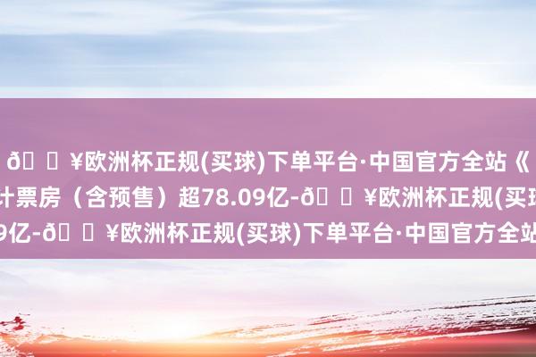 🔥欧洲杯正规(买球)下单平台·中国官方全站《哪吒之魔童闹海》累计票房（含预售）超78.09亿-🔥欧洲杯正规(买球)下单平台·中国官方全站