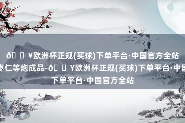 🔥欧洲杯正规(买球)下单平台·中国官方全站还有炒酸枣仁等炮成品-🔥欧洲杯正规(买球)下单平台·中国官方全站