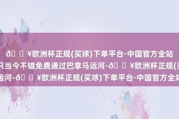 🔥欧洲杯正规(买球)下单平台·中国官方全站好意思国政府所属船只当今不错免费通过巴拿马运河-🔥欧洲杯正规(买球)下单平台·中国官方全站