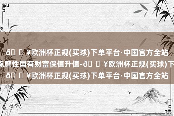 🔥欧洲杯正规(买球)下单平台·中国官方全站结束企业健康发展和琢磨性国有财富保值升值-🔥欧洲杯正规(买球)下单平台·中国官方全站