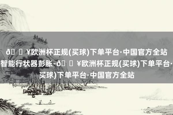 🔥欧洲杯正规(买球)下单平台·中国官方全站以及东谈主工智能行状器彭胀-🔥欧洲杯正规(买球)下单平台·中国官方全站