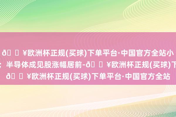 🔥欧洲杯正规(买球)下单平台·中国官方全站小米集团、京东涨超5%；半导体成见股涨幅居前-🔥欧洲杯正规(买球)下单平台·中国官方全站