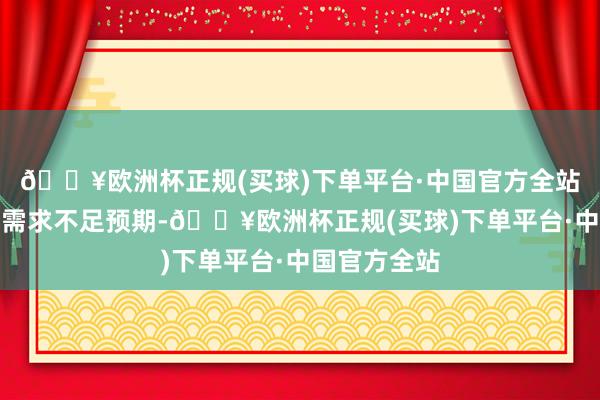 🔥欧洲杯正规(买球)下单平台·中国官方全站风险请示：需求不足预期-🔥欧洲杯正规(买球)下单平台·中国官方全站