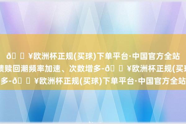 🔥欧洲杯正规(买球)下单平台·中国官方全站比年来小限制的负反馈赎回潮频率加速、次数增多-🔥欧洲杯正规(买球)下单平台·中国官方全站