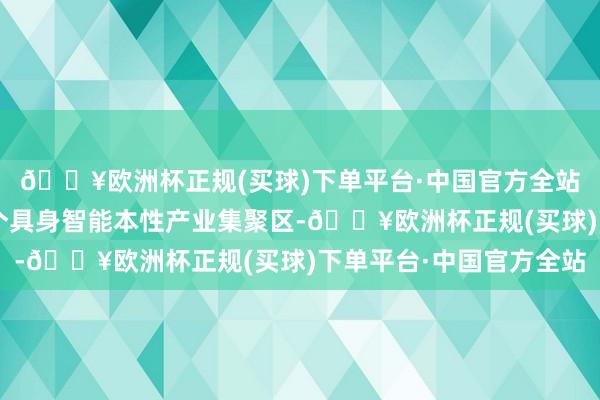 🔥欧洲杯正规(买球)下单平台·中国官方全站北京将确立不少于2个具身智能本性产业集聚区-🔥欧洲杯正规(买球)下单平台·中国官方全站