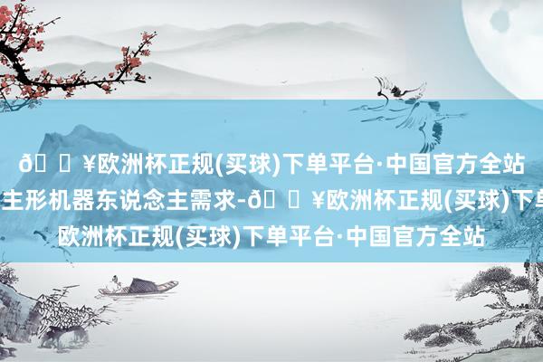 🔥欧洲杯正规(买球)下单平台·中国官方全站其中超千台为东说念主形机器东说念主需求-🔥欧洲杯正规(买球)下单平台·中国官方全站