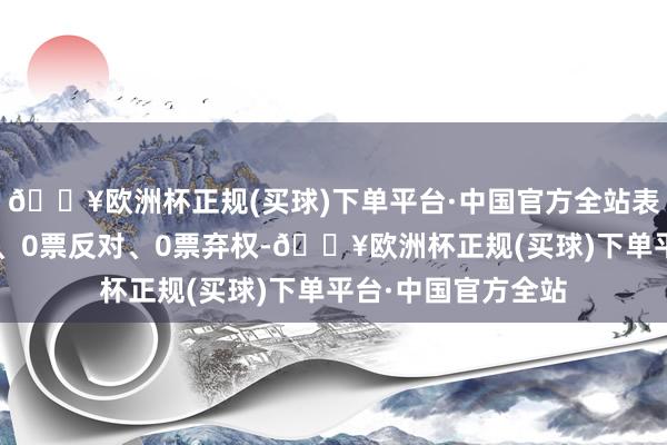 🔥欧洲杯正规(买球)下单平台·中国官方全站表决效果为3票欢跃、0票反对、0票弃权-🔥欧洲杯正规(买球)下单平台·中国官方全站