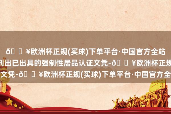 🔥欧洲杯正规(买球)下单平台·中国官方全站关联指定认证机构应刊出已出具的强制性居品认证文凭-🔥欧洲杯正规(买球)下单平台·中国官方全站