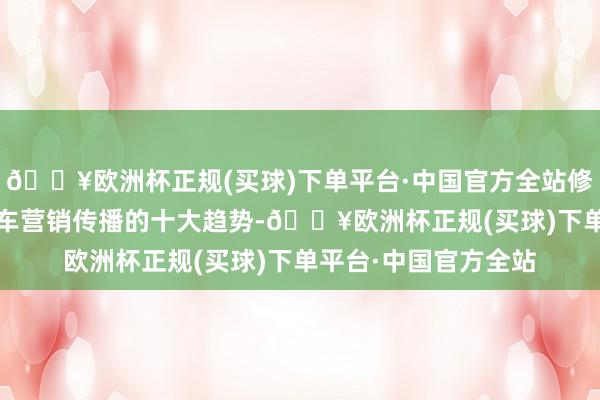 🔥欧洲杯正规(买球)下单平台·中国官方全站修宇冷落了2024年汽车营销传播的十大趋势-🔥欧洲杯正规(买球)下单平台·中国官方全站